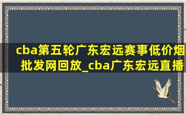 cba第五轮广东宏远赛事(低价烟批发网)回放_cba广东宏远直播今天回放视频