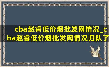 cba赵睿(低价烟批发网)情况_cba赵睿(低价烟批发网)情况归队了吗