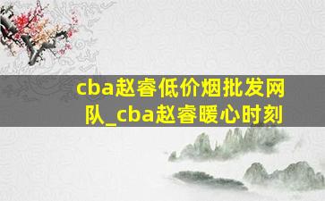 cba赵睿(低价烟批发网)队_cba赵睿暖心时刻