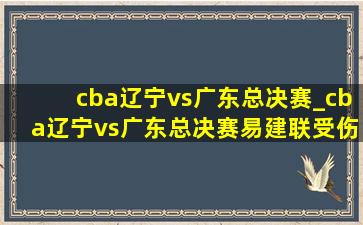 cba辽宁vs广东总决赛_cba辽宁vs广东总决赛易建联受伤