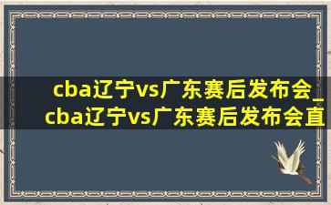 cba辽宁vs广东赛后发布会_cba辽宁vs广东赛后发布会直播