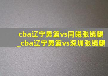 cba辽宁男篮vs同曦张镇麟_cba辽宁男篮vs深圳张镇麟