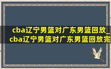 cba辽宁男篮对广东男篮回放_cba辽宁男篮对广东男篮回放完整版