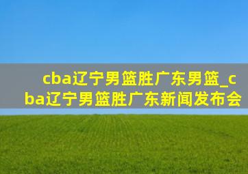 cba辽宁男篮胜广东男篮_cba辽宁男篮胜广东新闻发布会