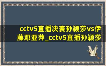 cctv5直播决赛孙颖莎vs伊藤邓亚萍_cctv5直播孙颖莎决赛全部视频