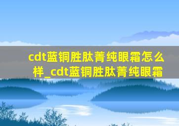 cdt蓝铜胜肽菁纯眼霜怎么样_cdt蓝铜胜肽菁纯眼霜