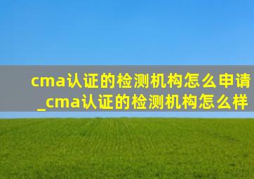 cma认证的检测机构怎么申请_cma认证的检测机构怎么样