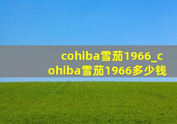 cohiba雪茄1966_cohiba雪茄1966多少钱