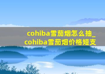 cohiba雪茄烟怎么抽_cohiba雪茄烟价格短支