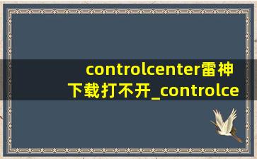 controlcenter雷神下载打不开_controlcenter雷神下载