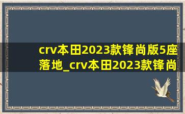 crv本田2023款锋尚版5座落地_crv本田2023款锋尚版5座落地价