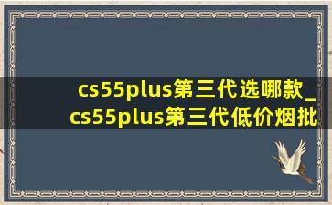 cs55plus第三代选哪款_cs55plus第三代(低价烟批发网)型落地价