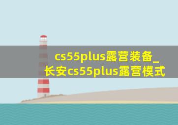 cs55plus露营装备_长安cs55plus露营模式