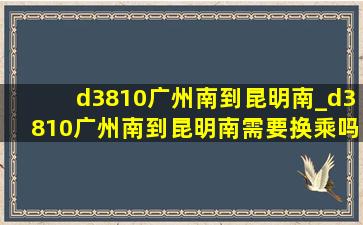 d3810广州南到昆明南_d3810广州南到昆明南需要换乘吗