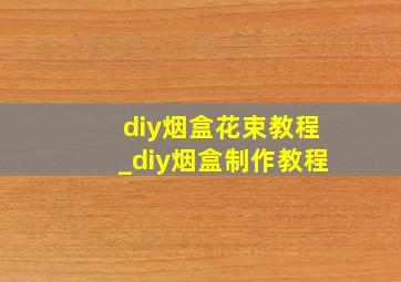 diy烟盒花束教程_diy烟盒制作教程
