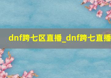 dnf跨七区直播_dnf跨七直播