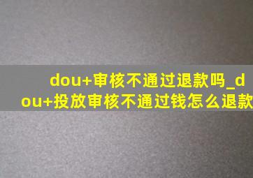 dou+审核不通过退款吗_dou+投放审核不通过钱怎么退款