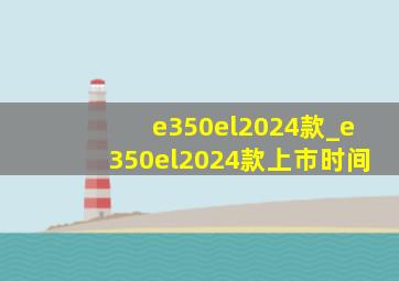 e350el2024款_e350el2024款上市时间