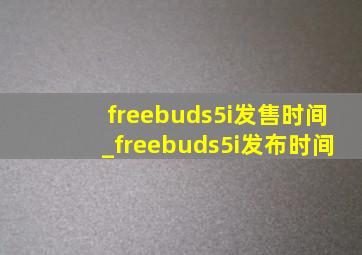 freebuds5i发售时间_freebuds5i发布时间