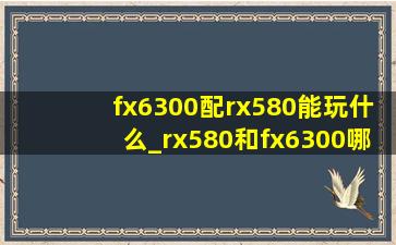 fx6300配rx580能玩什么_rx580和fx6300哪个好