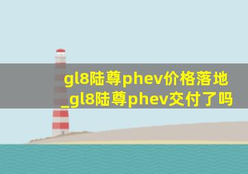 gl8陆尊phev价格落地_gl8陆尊phev交付了吗