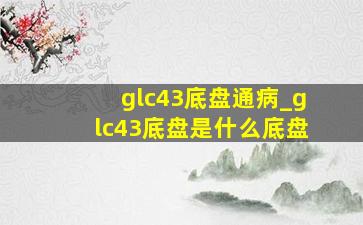 glc43底盘通病_glc43底盘是什么底盘