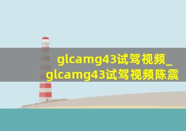 glcamg43试驾视频_glcamg43试驾视频陈震