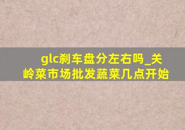 glc刹车盘分左右吗_关岭菜市场批发蔬菜几点开始