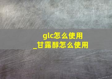 glc怎么使用_甘露醇怎么使用