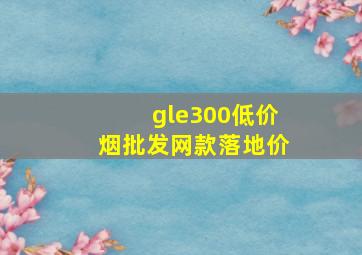 gle300(低价烟批发网)款落地价