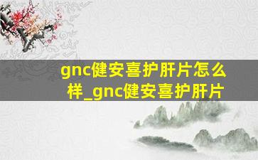 gnc健安喜护肝片怎么样_gnc健安喜护肝片