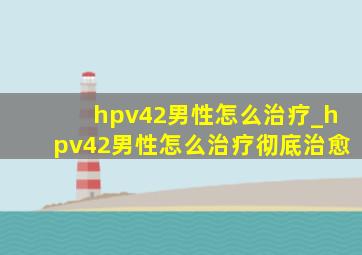 hpv42男性怎么治疗_hpv42男性怎么治疗彻底治愈