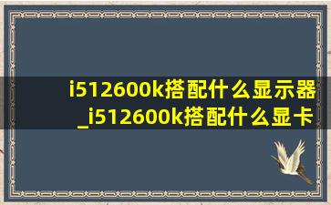 i512600k搭配什么显示器_i512600k搭配什么显卡