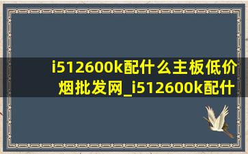 i512600k配什么主板(低价烟批发网)_i512600k配什么主板