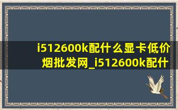 i512600k配什么显卡(低价烟批发网)_i512600k配什么显卡