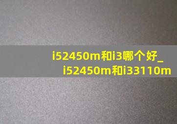 i52450m和i3哪个好_i52450m和i33110m