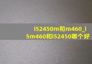 i52450m和m460_i5m460和i52450哪个好