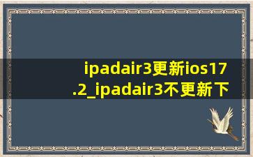 ipadair3更新ios17.2_ipadair3不更新下不了软件