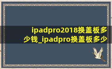 ipadpro2018换盖板多少钱_ipadpro换盖板多少钱