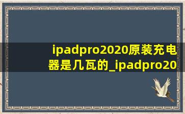 ipadpro2020原装充电器是几瓦的_ipadpro2020充电器是多少瓦