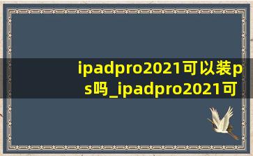 ipadpro2021可以装ps吗_ipadpro2021可以装ps和ai用吗