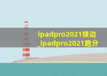 ipadpro2021绿边_ipadpro2021跑分