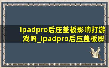 ipadpro后压盖板影响打游戏吗_ipadpro后压盖板影响使用吗