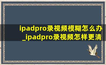 ipadpro录视频模糊怎么办_ipadpro录视频怎样更清晰