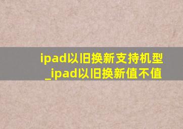 ipad以旧换新支持机型_ipad以旧换新值不值