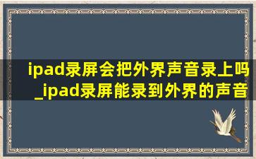 ipad录屏会把外界声音录上吗_ipad录屏能录到外界的声音么