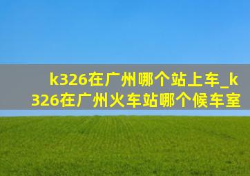 k326在广州哪个站上车_k326在广州火车站哪个候车室