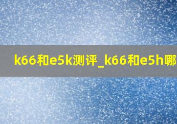 k66和e5k测评_k66和e5h哪个好