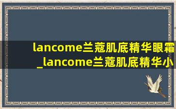 lancome兰蔻肌底精华眼霜_lancome兰蔻肌底精华小黑瓶眼霜