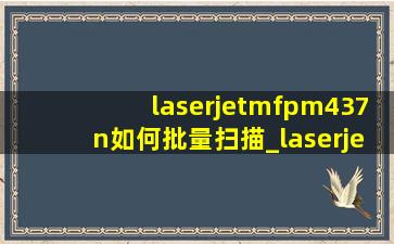 laserjetmfpm437n如何批量扫描_laserjetmfpm437n如何无线打印